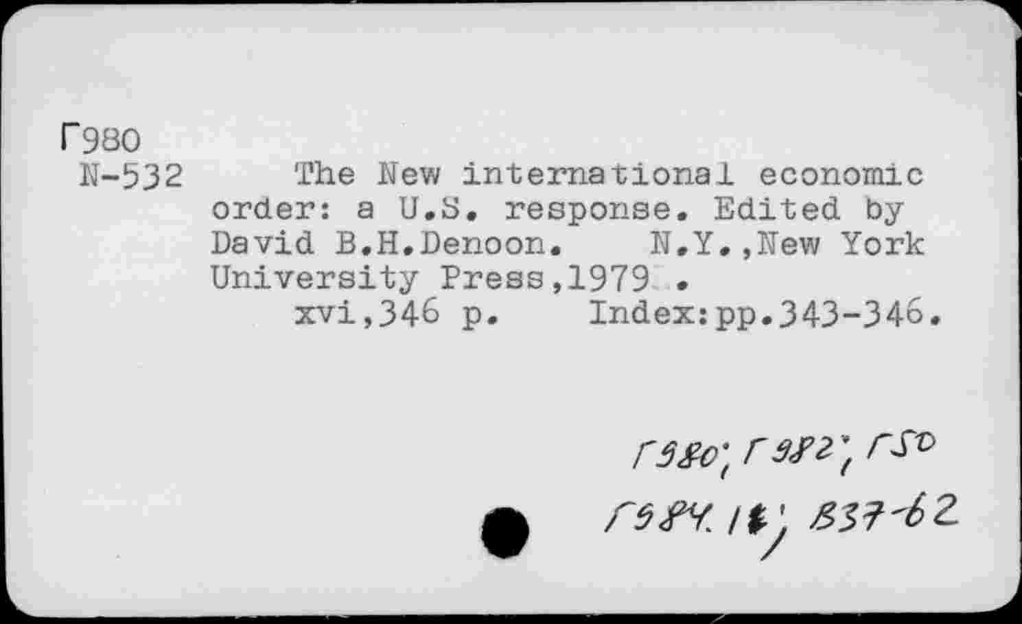 ﻿r980
N-532 The New international economic order: a U.S. response. Edited by David B.H.Denoon. N.Y.,New York University Press,1979 .
xvi,346 p.	Index:pp.343-346.